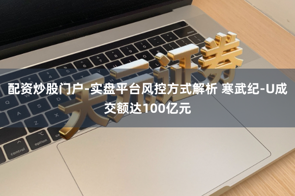 配资炒股门户-实盘平台风控方式解析 寒武纪-U成交额达100亿元