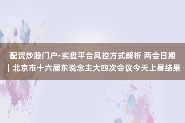 配资炒股门户-实盘平台风控方式解析 两会日期｜北京市十六届东说念主大四次会议今天上昼结果