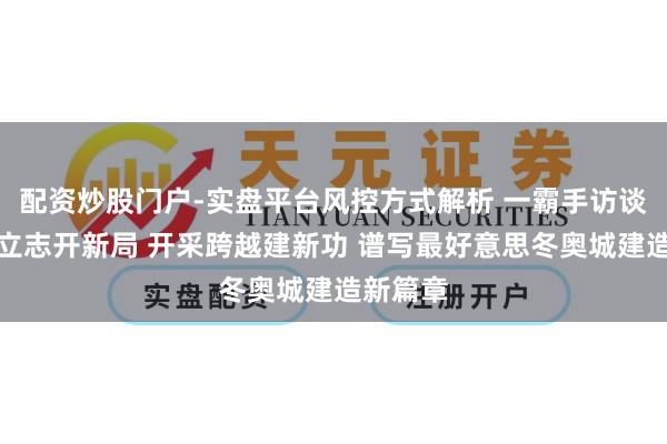 配资炒股门户-实盘平台风控方式解析 一霸手访谈丨连接立志开新局 开采跨越建新功 谱写最好意思冬奥城建造新篇章