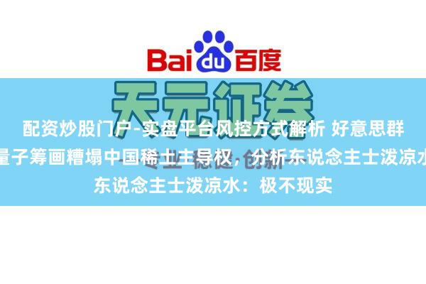 配资炒股门户-实盘平台风控方式解析 好意思群众想靠AI和量子筹画糟塌中国稀土主导权，分析东说念主士泼凉水：极不现实