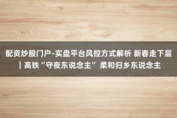 配资炒股门户-实盘平台风控方式解析 新春走下层｜高铁“守夜东说念主” 柔和归乡东说念主