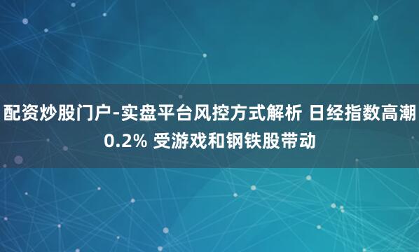 配资炒股门户-实盘平台风控方式解析 日经指数高潮0.2% 受游戏和钢铁股带动