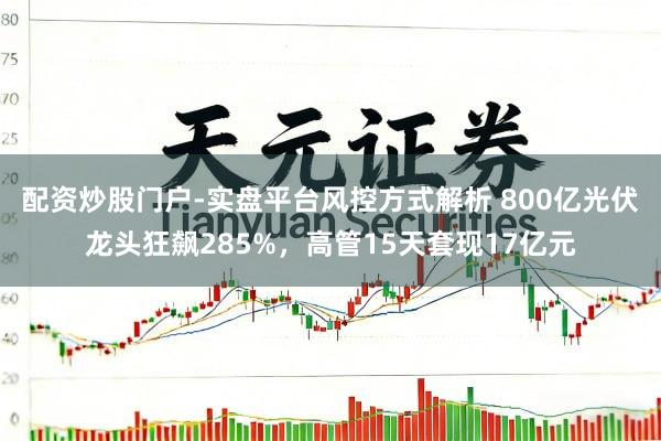 配资炒股门户-实盘平台风控方式解析 800亿光伏龙头狂飙285%，高管15天套现17亿元