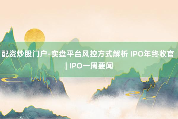 配资炒股门户-实盘平台风控方式解析 IPO年终收官 | IPO一周要闻