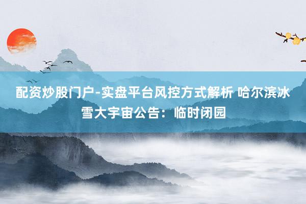 配资炒股门户-实盘平台风控方式解析 哈尔滨冰雪大宇宙公告：临时闭园