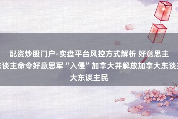 配资炒股门户-实盘平台风控方式解析 好意思主握东谈主命令好意思军“入侵”加拿大并解放加拿大东谈主民