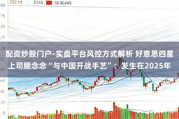 配资炒股门户-实盘平台风控方式解析 好意思四星上司臆念念“与中国开战手艺”：发生在2025年
