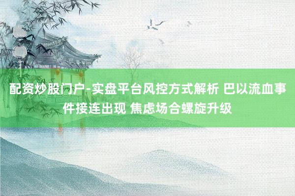 配资炒股门户-实盘平台风控方式解析 巴以流血事件接连出现 焦虑场合螺旋升级