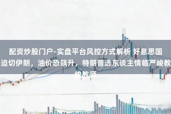 配资炒股门户-实盘平台风控方式解析 好意思国若迫切伊朗，油价恐飙升，特朗普选东谈主情临严峻教师