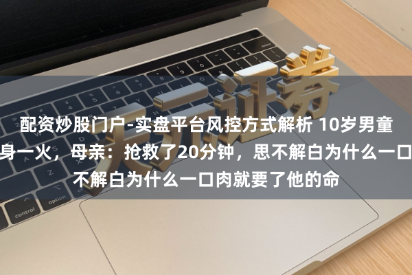 配资炒股门户-实盘平台风控方式解析 10岁男童吃猪脚喉咙被卡身一火，母亲：抢救了20分钟，思不解白为什么一口肉就要了他的命