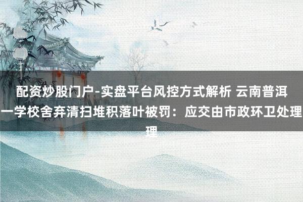 配资炒股门户-实盘平台风控方式解析 云南普洱一学校舍弃清扫堆积落叶被罚：应交由市政环卫处理