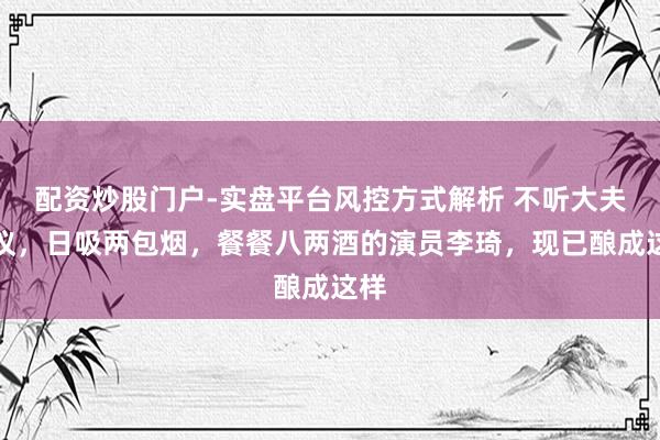 配资炒股门户-实盘平台风控方式解析 不听大夫提议，日吸两包烟，餐餐八两酒的演员李琦，现已酿成这样