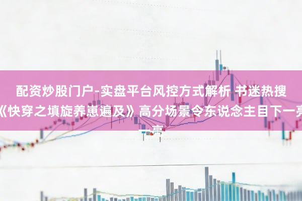 配资炒股门户-实盘平台风控方式解析 书迷热搜《快穿之填旋养崽遍及》高分场景令东说念主目下一亮