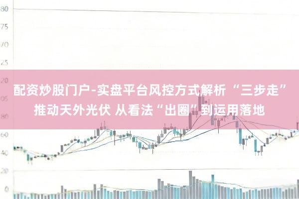配资炒股门户-实盘平台风控方式解析 “三步走”推动天外光伏 从看法“出圈”到运用落地