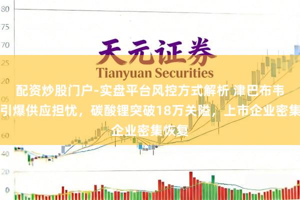 配资炒股门户-实盘平台风控方式解析 津巴布韦禁令引爆供应担忧，碳酸锂突破18万关隘，上市企业密集恢复