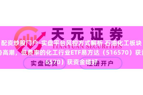 配资炒股门户-实盘平台风控方式解析 石油化工板块本周逆势高潮，低费率的化工行业ETF易方达（516570）获资金嗜好