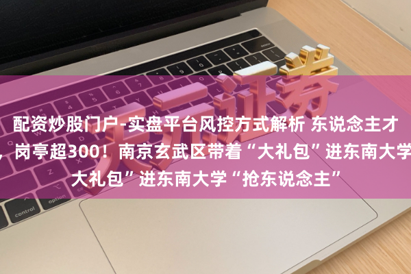 配资炒股门户-实盘平台风控方式解析 东说念主才房票最高15万，岗亭超300！南京玄武区带着“大礼包”进东南大学“抢东说念主”