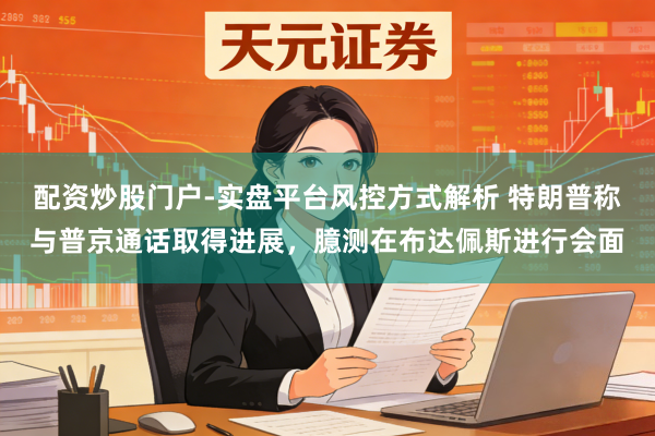 配资炒股门户-实盘平台风控方式解析 特朗普称与普京通话取得进展，臆测在布达佩斯进行会面