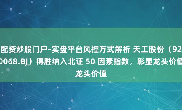 配资炒股门户-实盘平台风控方式解析 天工股份（920068.BJ）得胜纳入北证 50 因素指数，彰显龙头价值