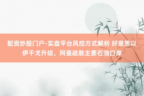 配资炒股门户-实盘平台风控方式解析 好意思以伊干戈升级，阿曼疏散主要石油口岸