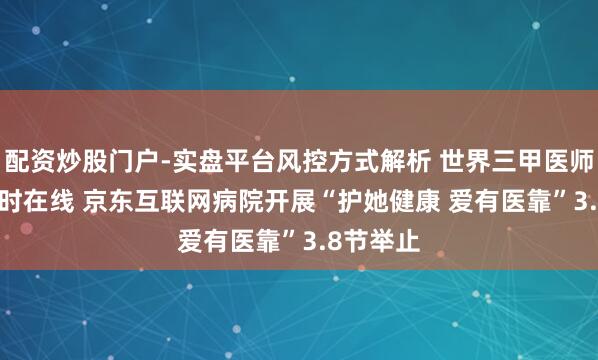 配资炒股门户-实盘平台风控方式解析 世界三甲医师7×24小时在线 京东互联网病院开展“护她健康 爱有医靠”3.8节举止