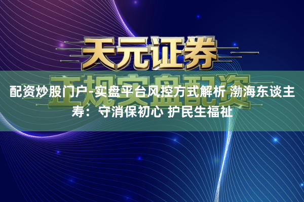 配资炒股门户-实盘平台风控方式解析 渤海东谈主寿：守消保初心 护民生福祉