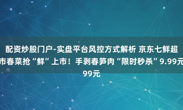 配资炒股门户-实盘平台风控方式解析 京东七鲜超市春菜抢“鲜”上市！手剥春笋肉“限时秒杀”9.99元