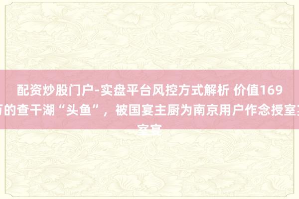 配资炒股门户-实盘平台风控方式解析 价值169万的查干湖“头鱼”，被国宴主厨为南京用户作念授室宴