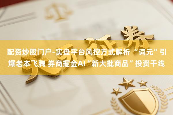 配资炒股门户-实盘平台风控方式解析 “词元”引爆老本飞腾 券商掘金AI“新大批商品”投资干线