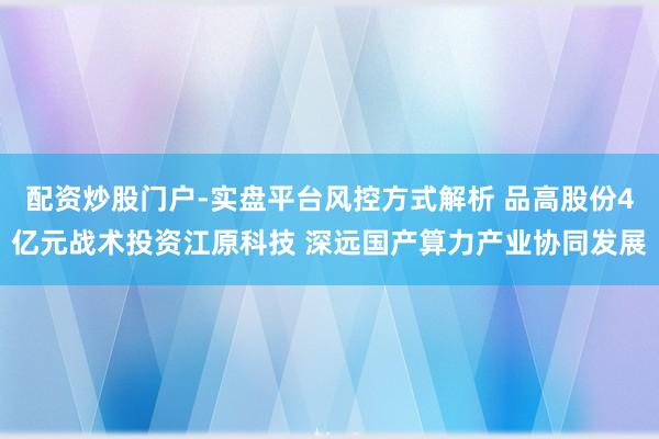 配资炒股门户-实盘平台风控方式解析 品高股份4亿元战术投资江原科技 深远国产算力产业协同发展