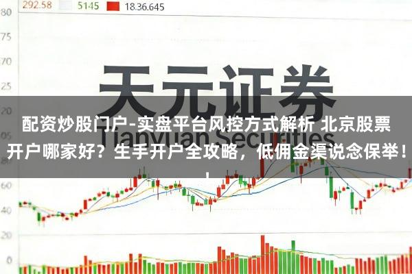 配资炒股门户-实盘平台风控方式解析 北京股票开户哪家好？生手开户全攻略，低佣金渠说念保举！